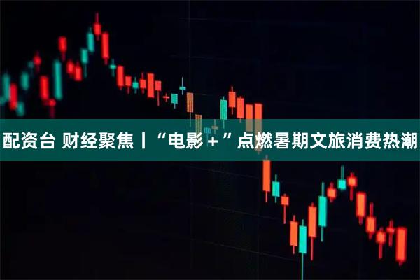 配资台 财经聚焦丨“电影+”点燃暑期文旅消费热潮