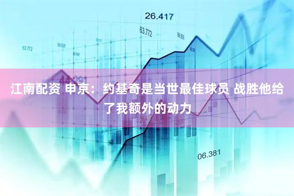 江南配资 申京：约基奇是当世最佳球员 战胜他给了我额外的动力