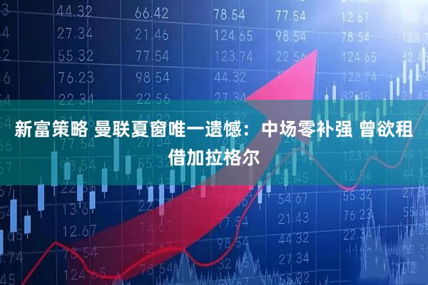 新富策略 曼联夏窗唯一遗憾：中场零补强 曾欲租借加拉格尔