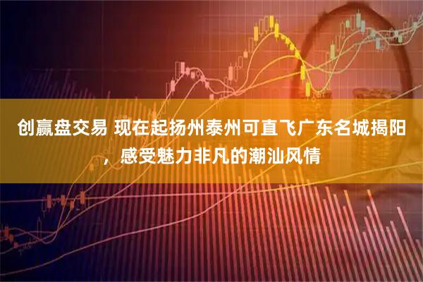 创赢盘交易 现在起扬州泰州可直飞广东名城揭阳，感受魅力非凡的潮汕风情