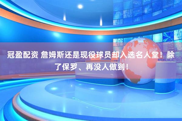 冠盈配资 詹姆斯还是现役球员却入选名人堂！除了保罗、再没人做到！