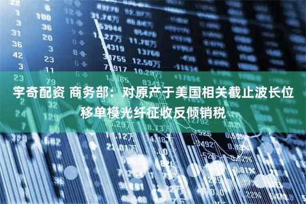 宇奇配资 商务部：对原产于美国相关截止波长位移单模光纤征收反倾销税