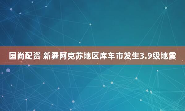 国尚配资 新疆阿克苏地区库车市发生3.9级地震
