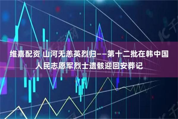 维嘉配资 山河无恙英烈归——第十二批在韩中国人民志愿军烈士遗骸迎回安葬记