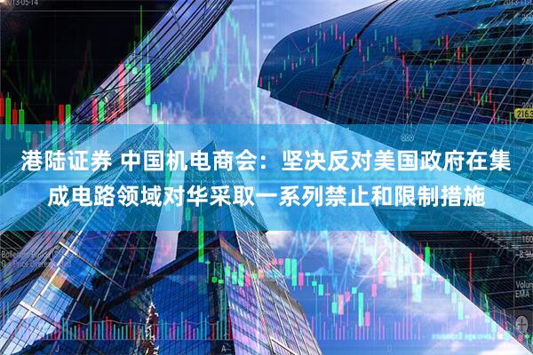 港陆证券 中国机电商会：坚决反对美国政府在集成电路领域对华采取一系列禁止和限制措施