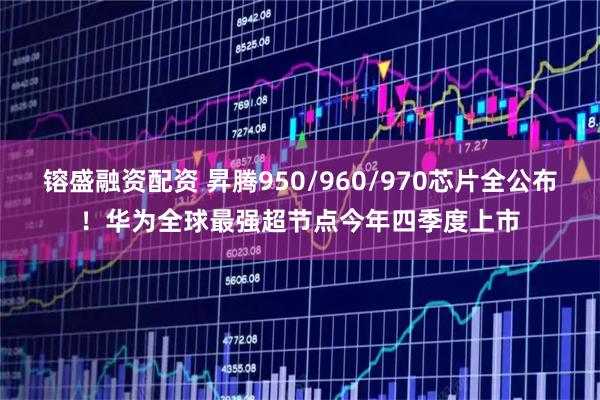 镕盛融资配资 昇腾950/960/970芯片全公布！华为全球最强超节点今年四季度上市