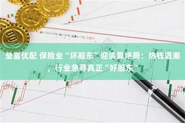 垒富优配 保险业“坏股东”迎清算终局:热钱退潮,行业急寻真正“好股东”