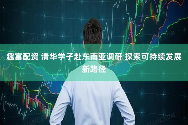 趣富配资 清华学子赴东南亚调研 探索可持续发展新路径
