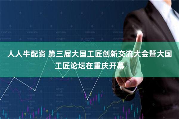 人人牛配资 第三届大国工匠创新交流大会暨大国工匠论坛在重庆开幕