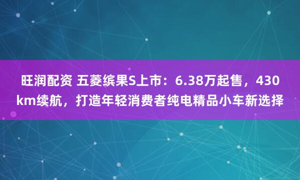旺润配资 五菱缤果S上市：6.38万起售，430km续航，打造年轻消费者纯电精品小车新选择