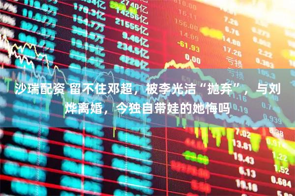 沙瑞配资 留不住邓超,被李光洁“抛弃”,与刘烨离婚,今独自带娃的她悔吗