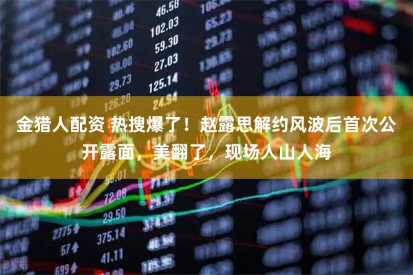 金猎人配资 热搜爆了！赵露思解约风波后首次公开露面，美翻了，现场人山人海