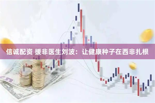 信诚配资 援非医生刘波：让健康种子在西非扎根