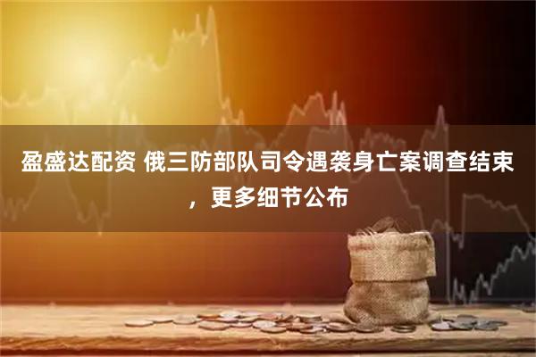 盈盛达配资 俄三防部队司令遇袭身亡案调查结束，更多细节公布