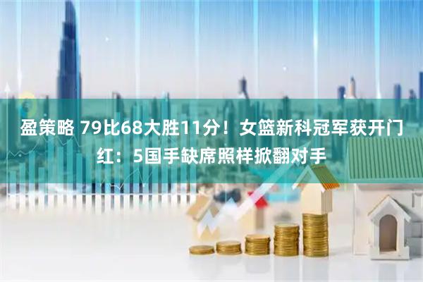 盈策略 79比68大胜11分！女篮新科冠军获开门红：5国手缺席照样掀翻对手