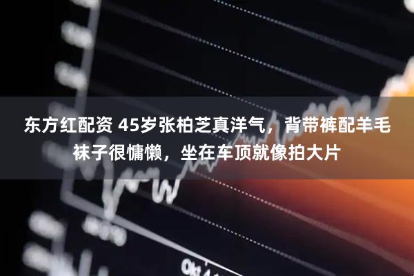 东方红配资 45岁张柏芝真洋气，背带裤配羊毛袜子很慵懒，坐在车顶就像拍大片