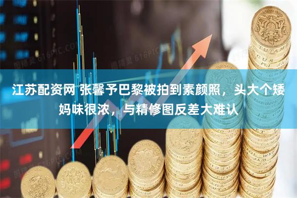 江苏配资网 张馨予巴黎被拍到素颜照，头大个矮妈味很浓，与精修图反差大难认