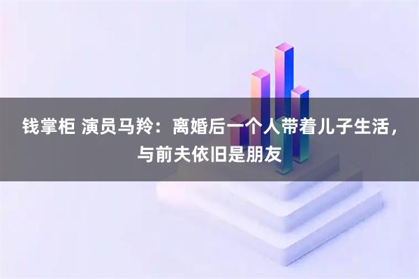 钱掌柜 演员马羚:离婚后一个人带着儿子生活,与前夫依旧是朋友