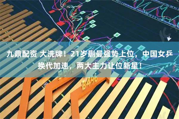 九鼎配资 大洗牌！21岁蒯曼强势上位，中国女乒换代加速，两大主力让位新星！