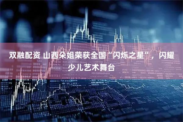 双融配资 山西朵姐荣获全国“闪烁之星”，闪耀少儿艺术舞台