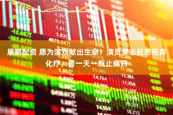 展鹏配资 愿为演戏献出生命！演员樊志起患癌弃化疗，曾一天一瓶止痛药