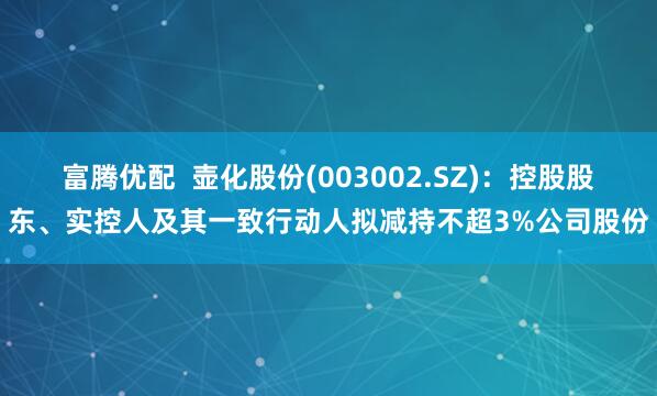 富腾优配  壶化股份(003002.SZ):控股股东、实控人及其一致行动人拟减持不超3%公司股份