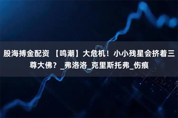 股海搏金配资 【鸣潮】大危机!小小残星会挤着三尊大佛?_弗洛洛_克里斯托弗_伤痕