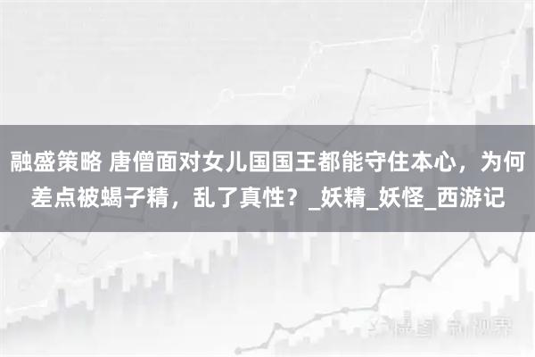 融盛策略 唐僧面对女儿国国王都能守住本心,为何差点被蝎子精,乱了真性?_妖精_妖怪_西游记