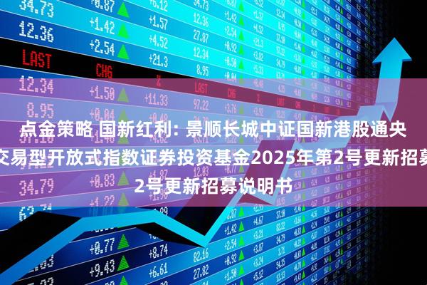 点金策略 国新红利: 景顺长城中证国新港股通央企红利交易型开放式指数证券投资基金2025年第2号更新招募说明书