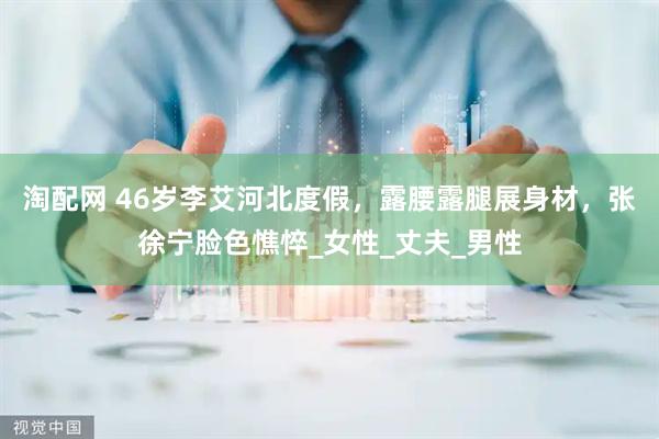 淘配网 46岁李艾河北度假,露腰露腿展身材,张徐宁脸色憔悴_女性_丈夫_男性