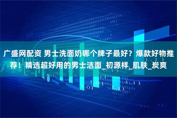 广盛网配资 男士洗面奶哪个牌子最好?爆款好物推荐!精选超好用的男士洁面_初源样_肌肤_炭爽