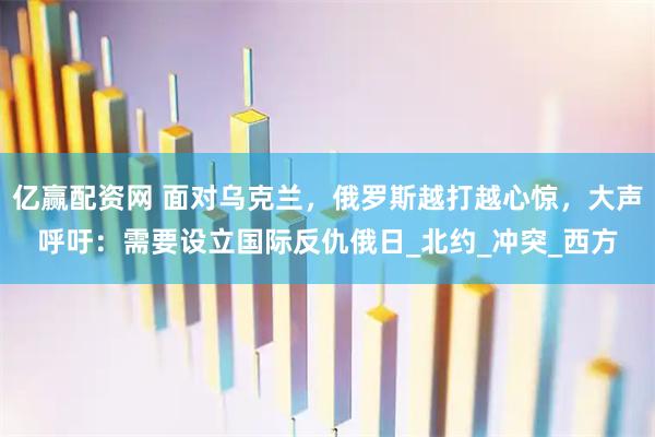 亿赢配资网 面对乌克兰,俄罗斯越打越心惊,大声呼吁:需要设立国际反仇俄日_北约_冲突_西方