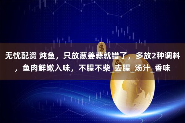 无忧配资 炖鱼,只放葱姜蒜就错了,多放2种调料,鱼肉鲜嫩入味,不腥不柴_去腥_汤汁_香味