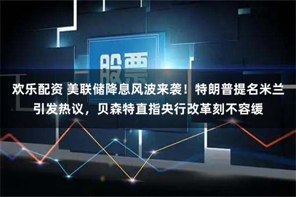 欢乐配资 美联储降息风波来袭！特朗普提名米兰引发热议，贝森特直指央行改革刻不容缓