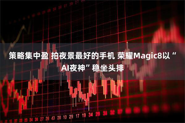 策略集中盈 拍夜景最好的手机 荣耀Magic8以“AI夜神”稳坐头排