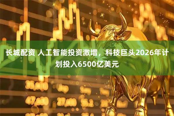 长城配资 人工智能投资激增，科技巨头2026年计划投入6500亿美元