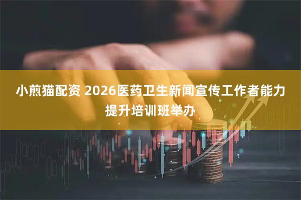 小煎猫配资 2026医药卫生新闻宣传工作者能力提升培训班举办