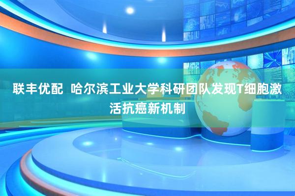联丰优配  哈尔滨工业大学科研团队发现T细胞激活抗癌新机制