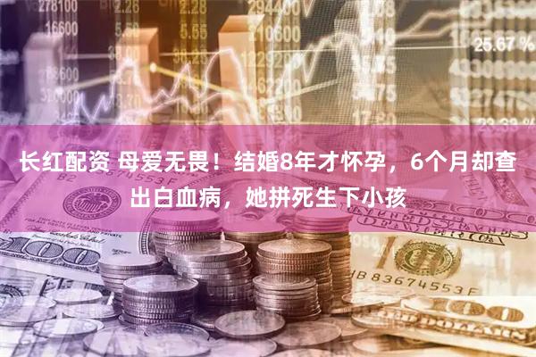 长红配资 母爱无畏！结婚8年才怀孕，6个月却查出白血病，她拼死生下小孩