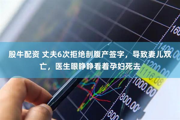 股牛配资 丈夫6次拒绝剖腹产签字，导致妻儿双亡，医生眼睁睁看着孕妇死去